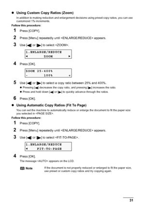 Page 33Chapter 2 31Copying
zUsing Custom Copy Ratios (Zoom)
In addition to making reduction and enlargement decisions using preset copy ratios, you can use 
customized 1% increments.
Follow this procedure:
1Press [COPY].
2Press [Menu] repeatedly until  appears.
3Use [ ] or [ ] to select .
4Press [OK].
5Use [ ] or [ ] to select a copy ratio between 25% and 400%.
zPressing [ ] decreases the copy ratio, and pressing [ ] increases the ratio.
zPress and hold down [ ] or [ ] to quickly advance through the ratios....