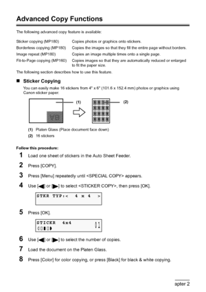 Page 3432Chapter 2Copying
Advanced Copy Functions
The following advanced copy feature is available:
The following section describes how to use this feature.
„Sticker Copying
You can easily make 16 stickers from 4 x 6 (101.6 x 152.4 mm) photos or graphics using 
Canon sticker paper.
(1)Platen Glass (Place document face down)
(2)16 stickers
Follow this procedure:
1Load one sheet of stickers in the Auto Sheet Feeder.
2Press [COPY].
3Press [Menu] repeatedly until  appears.
4Use [ ] or [ ] to select , then press...