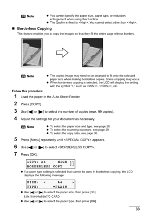 Page 35Chapter 2 33Copying
„Borderless Copying
This feature enables you to copy the images so that they fill the entire page without borders.
Follow this procedure:
1Load the paper in the Auto Sheet Feeder.
2Press [COPY].
3Use [ ] or [ ] to select the number of copies (max. 99 copies).
4Adjust the settings for your document as necessary.
5Press [Menu] repeatedly until  appears.
6Use [ ] or [ ] to select .
7Press [OK].
zIf a paper type setting is selected that cannot be used in borderless copying, the LCD...