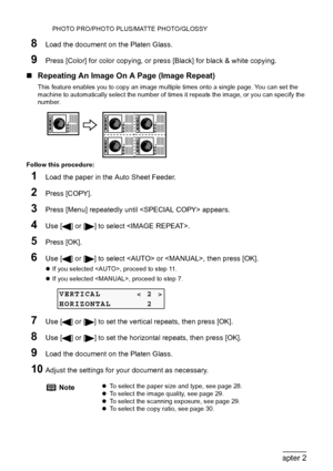 Page 3634Chapter 2Copying
PHOTO PRO/PHOTO PLUS/MATTE PHOTO/GLOSSY
8Load the document on the Platen Glass.
9Press [Color] for color copying, or press [Black] for black & white copying.
„Repeating An Image On A Page (Image Repeat)
This feature enables you to copy an image multiple times onto a single page. You can set the 
machine to automatically select the number of times it repeats the image, or you can specify the 
number.
Follow this procedure:
1Load the paper in the Auto Sheet Feeder.
2Press [COPY].
3Press...