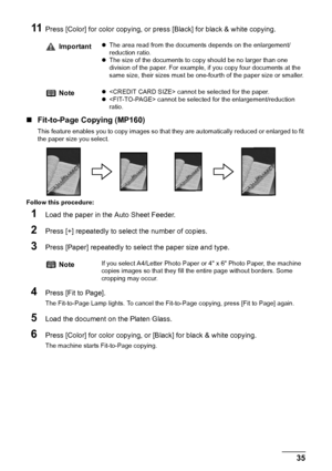 Page 37Chapter 2 35Copying
11Press [Color] for color copying, or press [Black] for black & white copying.
„Fit-to-Page Copying (MP160)
This feature enables you to copy images so that they are automatically reduced or enlarged to fit 
the paper size you select.
Follow this procedure:
1Load the paper in the Auto Sheet Feeder.
2Press [+] repeatedly to select the number of copies.
3Press [Paper] repeatedly to select the paper size and type.
4Press [Fit to Page].
The Fit-to-Page Lamp lights. To cancel the...