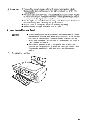 Page 39Chapter 3 37Printing From A Memory Card (MP180)
„Inserting A Memory Card
1Turn ON the machine.
ImportantzThis machine accepts images taken with a camera compatible with the 
Design rule for Camera File system (Exif 2.21 compliant) and DPOF (Ver. 
1.00 compliant).
zPhotos stored in a memory card not supported by the digital camera may fail 
to load or be damaged. For types of memory cards supported by your digital 
camera, refer to the digital camera users manual.
zUse the digital camera to format the...