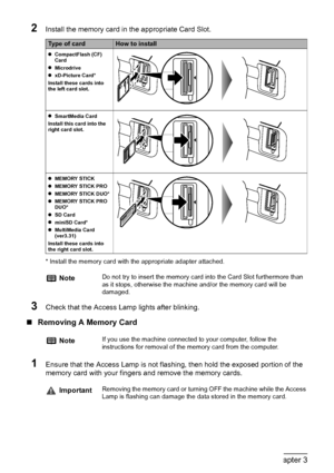 Page 4038Chapter 3Printing From A Memory Card (MP180)
2Install the memory card in the appropriate Card Slot.
* Install the memory card with the appropriate adapter attached.
3Check that the Access Lamp lights after blinking.
„Removing A Memory Card
1Ensure that the Access Lamp is not flashing, then hold the exposed portion of the 
memory card with your fingers and remove the memory cards.
Type of cardHow to install
zCompactFlash (CF) 
Card
zMicrodrive
zxD-Picture Card*
Install these cards into 
the left card...