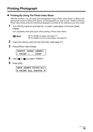 Page 41Chapter 3 39Printing From A Memory Card (MP180)
Printing Photograph
„Printing By Using The Photo Index Sheet
With this machine, you can easily print photographs using a Photo Index Sheet, by filling in the 
appropriate circles to select print options and photographs you want to print. Simply scanning a 
Photo Index Sheet prints the selected photographs according to the selections you have made.
1Turn ON the machine, and load A4- or Letter- sized paper in the Auto Sheet 
Feeder.
Use completely white plain...