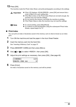 Page 45Chapter 3 43Printing From A Memory Card (MP180)
13Press [OK].
The machine reads the Photo Index Sheet, and prints photographs according to the settings.
„Print Index
You can print an index of all photos saved in the memory card on what is known as an index 
print.
1Turn ON the machine and load the paper in the Auto Sheet Feeder.
2Insert the memory card into the Card Slot.
See “Inserting A Memory Card” on page 37.
3Press [MEMORY CARD] and then press [Menu].
4Use [ ] or [ ] to select , then press [OK]....