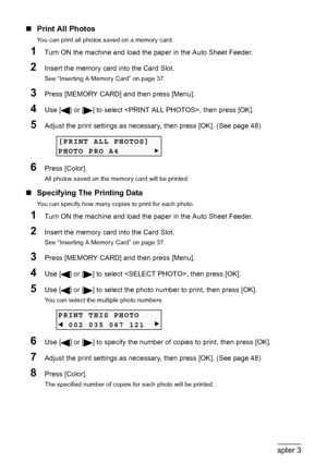 Page 4644Chapter 3Printing From A Memory Card (MP180)
„Print All Photos
You can print all photos saved on a memory card.
1Turn ON the machine and load the paper in the Auto Sheet Feeder.
2Insert the memory card into the Card Slot.
See “Inserting A Memory Card” on page 37.
3Press [MEMORY CARD] and then press [Menu].
4Use [ ] or [ ] to select , then press [OK].
5Adjust the print settings as necessary, then press [OK]. (See page 48)
6Press [Color].
All photos saved on the memory card will be printed.
„Specifying...