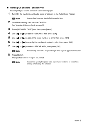 Page 4846Chapter 3Printing From A Memory Card (MP180)
„Printing On Stickers - Sticker Print
You can print your favorite photos on Canon sticker paper.
1Turn ON the machine and load a sheet of stickers in the Auto Sheet Feeder.
2Insert the memory card into the Card Slot.
See “Inserting A Memory Card” on page 37.
3Press [MEMORY CARD] and then press [Menu].
4Use [ ] or [ ] to select , then press [OK].
5Use [ ] or [ ] to select the photo number to print, then press [OK].
6Use [ ] or [ ] to specify the number of...