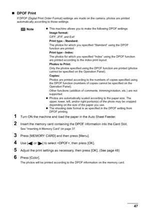 Page 49Chapter 3 47Printing From A Memory Card (MP180)
„DPOF Print
If DPOF (Digital Print Order Format) settings are made on the camera, photos are printed 
automatically according to those settings.
1Turn ON the machine and load the paper in the Auto Sheet Feeder.
2Insert the memory card containing the DPOF information into the Card Slot.
See “Inserting A Memory Card” on page 37.
3Press [MEMORY CARD] and then press [Menu].
4Use [ ] or [ ] to select , then press [OK].
5Adjust the print settings as necessary,...