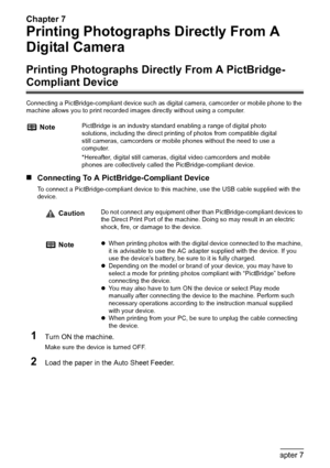 Page 62Chapter 7
60Chapter 7Printing Photographs Directly From A Digital Camera
Printing Photographs Directly From A 
Digital Camera
Printing Photographs Directly From A PictBridge-
Compliant Device
Connecting a PictBridge-compliant device such as digital camera, camcorder or mobile phone to the 
machine allows you to print recorded images directly without using a computer.
„Connecting To A PictBridge-Compliant Device
To connect a PictBridge-compliant device to this machine, use the USB cable supplied with the...