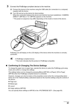 Page 63Chapter 7 61Printing Photographs Directly From A Digital Camera
3Connect the PictBridge-compliant device to the machine.
(1)Connect the device to the machine using the USB cable (for connection to a computer) 
supplied with the device.
(2)Turn ON and set up the device for direct printing.
When the connection between the device and machine has been established,  (MP180) or  (MP160) appears on the machine.
* The power-on sequence may differ depending on the model or brand of the device.
Following icon will...