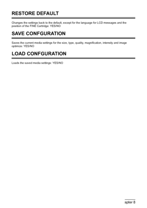Page 6866Chapter 8Changing The Machine Settings (MP180)
RESTORE DEFAULT
Changes the settings back to the default, except for the language for LCD messages and the 
position of the FINE Cartridge: YES/NO
SAVE CONFGURATION
Saves the current media settings for the size, type, quality, magnification, intensity and image 
optimize: YES/NO
LOAD CONFGURATION
Loads the saved media settings: YES/NO
 