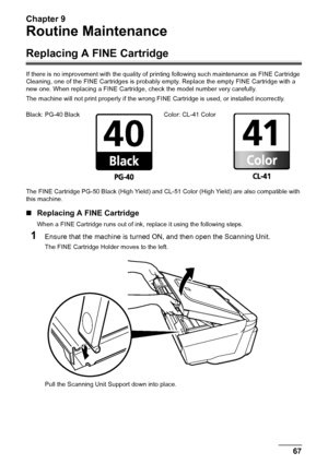 Page 69Chapter 9
Chapter 9 67Routine Maintenance
Routine Maintenance
Replacing A FINE Cartridge
If there is no improvement with the quality of printing following such maintenance as FINE Cartridge 
Cleaning, one of the FINE Cartridges is probably empty. Replace the empty FINE Cartridge with a 
new one. When replacing a FINE Cartridge, check the model number very carefully. 
The machine will not print properly if the wrong FINE Cartridge is used, or installed incorrectly.
The FINE Cartridge PG-50 Black (High...