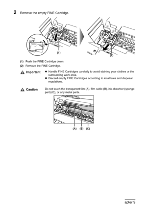 Page 7068Chapter 9Routine Maintenance
2Remove the empty FINE Cartridge.
(1)Push the FINE Cartridge down.
(2)Remove the FINE Cartridge.
ImportantzHandle FINE Cartridges carefully to avoid staining your clothes or the 
surrounding work area.
zDiscard empty FINE Cartridges according to local laws and disposal 
regulations.
CautionDo not touch the transparent film (A), film cable (B), ink absorber (sponge 
part) (C), or any metal parts.
(1)(2)
(A) (B) (C)
 