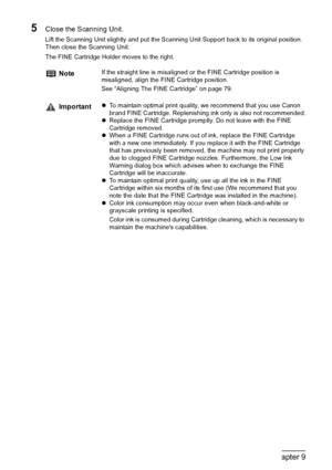Page 7270Chapter 9Routine Maintenance
5Close the Scanning Unit.
Lift the Scanning Unit slightly and put the Scanning Unit Support back to its original position. 
Then close the Scanning Unit.
The FINE Cartridge Holder moves to the right.
NoteIf the straight line is misaligned or the FINE Cartridge position is 
misaligned, align the FINE Cartridge position.
See “Aligning The FINE Cartridge” on page 79.
ImportantzTo maintain optimal print quality, we recommend that you use Canon 
brand FINE Cartridge....