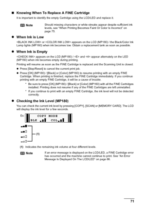 Page 73Chapter 9 71Routine Maintenance
„Knowing When To Replace A FINE Cartridge
It is important to identify the empty Cartridge using the LCD/LED and replace it.
zWhen Ink is Low
 or  appears on the LCD (MP180) / the Black/Color Ink 
Lamp lights (MP160) when ink becomes low. Obtain a replacement tank as soon as possible.
zWhen Ink is Empty
 appears on the LCD (MP180) /  and  appear alternately on the LED 
(MP160) when ink becomes empty during printing.
Printing will resume as soon as the FINE Cartridge is...