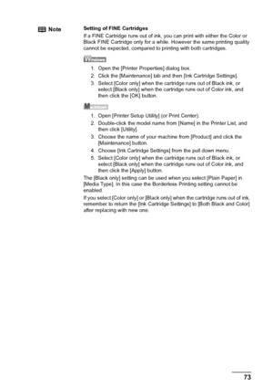 Page 75Chapter 9 73Routine Maintenance
NoteSetting of FINE Cartridges
If a FINE Cartridge runs out of ink, you can print with either the Color or 
Black FINE Cartridge only for a while. However the same printing quality 
cannot be expected, compared to printing with both cartridges.
1. Open the [Printer Properties] dialog box.
2. Click the [Maintenance] tab and then [Ink Cartridge Settings].
3. Select [Color only] when the cartridge runs out of Black ink, or 
select [Black only] when the cartridge runs out of...