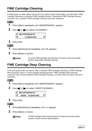 Page 8078Chapter 9Routine Maintenance
FINE Cartridge Cleaning
If missing lines or white stripes are found in the printed nozzle check pattern, proceed with a FINE 
Cartridge Cleaning to unclog the FINE Cartridge Nozzles. Cleaning the FINE Cartridge Nozzles 
consumes ink, so perform FINE Cartridge Cleaning only when necessary.
1Press [Menu] repeatedly until  appears.
2Use [ ] or [ ] to select .
3Press [OK].
1Press [Maintenance] repeatedly until  appears.
2Press [Black] or [Color].
FINE Cartridge Deep Cleaning
If...