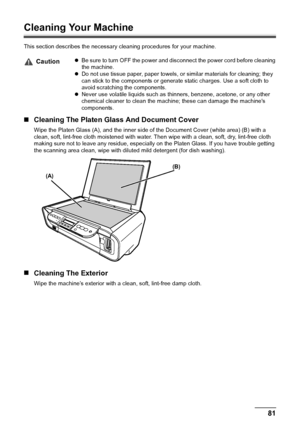 Page 83Chapter 9 81Routine Maintenance
Cleaning Your Machine
This section describes the necessary cleaning procedures for your machine.
„Cleaning The Platen Glass And Document Cover
Wipe the Platen Glass (A), and the inner side of the Document Cover (white area) (B) with a 
clean, soft, lint-free cloth moistened with water. Then wipe with a clean, soft, dry, lint-free cloth 
making sure not to leave any residue, especially on the Platen Glass. If you have trouble getting 
the scanning area clean, wipe with...