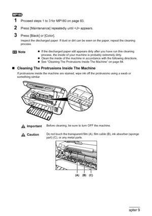 Page 8684Chapter 9Routine Maintenance
1Proceed steps 1 to 3 for MP180 on page 83.
2Press [Maintenance] repeatedly until  appears.
3Press [Black] or [Color].
Inspect the discharged paper. If dust or dirt can be seen on the paper, repeat the cleaning 
process.
„Cleaning The Protrusions Inside The Machine
If protrusions inside the machine are stained, wipe ink off the protrusions using a swab or 
something similar.
NotezIf the discharged paper still appears dirty after you have run this cleaning 
process, the...