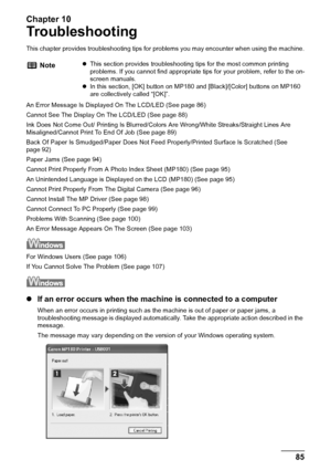 Page 87Chapter 10
Chapter 10 85Troubleshooting
Troubleshooting
This chapter provides troubleshooting tips for problems you may encounter when using the machine.
An Error Message Is Displayed On The LCD/LED (See page 86)
Cannot See The Display On The LCD/LED (See page 88)
Ink Does Not Come Out/ Printing Is Blurred/Colors Are Wrong/White Streaks/Straight Lines Are 
Misaligned/Cannot Print To End Of Job (See page 89)
Back Of Paper Is Smudged/Paper Does Not Feed Properly/Printed Surface Is Scratched (See 
page 92)...