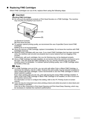 Page 4036Routine Maintenance
„Replacing FINE Cartridges
When FINE Cartridges run out of ink, replace them using the following steps.
Important
Handling FINE Cartridges
zDo not touch the electrical contacts or Print Head Nozzles on a FINE Cartridge. The machine 
may not print out properly if you touch it.
(A) Electrical Contacts
(B) Print Head Nozzles
zTo maintain optimal printing quality, we recommend the use of specified Canon brand FINE 
Cartridges.
Refilling ink is not recommended.
zOnce you remove a FINE...