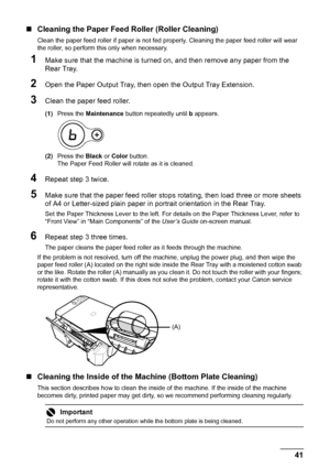 Page 4541 Routine Maintenance
„Cleaning the Paper Feed Roller (Roller Cleaning)
Clean the paper feed roller if paper is not fed properly. Cleaning the paper feed roller will wear 
the roller, so perform this only when necessary.
1Make sure that the machine is turned on, and then remove any paper from the 
Rear Tray.
2Open the Paper Output Tray, then open the Output Tray Extension.
3Clean the paper feed roller.
(1)Press the Maintenance button repeatedly until b appears.
(2)Press the Black or Color button.
The...