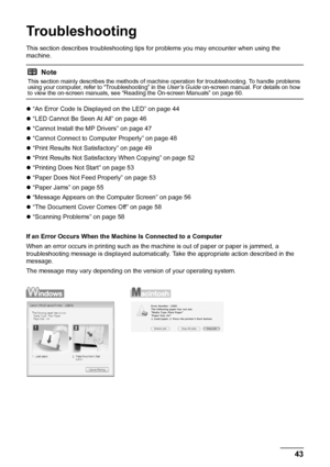 Page 4743
Troubleshooting
Troubleshooting
This section describes troubleshooting tips  for problems you may encounter when using the 
machine.
z “An Error Code Is Displayed on the LED” on page 44
z “LED Cannot Be Seen At All” on page 46
z “Cannot Install the MP Drivers” on page 47
z “Cannot Connect to Computer Properly” on page 48
z “Print Results Not Satisfactory” on page 49
z “Print Results Not Satisfac tory When Copying” on page 52
z “Printing Does Not Start” on page 53
z “Paper Does Not Feed Properly” on...