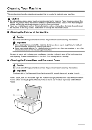 Page 4440Routine Maintenance
Cleaning Your Machine
This section describes the cleaning procedure that is needed to maintain your machine.
„Cleaning the Exterior of the Machine
Be sure to use a soft cloth such as eyeglasses cleaning cloth and wipe off dirt on the surface 
with it gently. Smooth out wrinkles on the cloth if necessary before cleaning.
„Cleaning the Platen Glass and Document Cover
With a clean, soft, lint-free cloth, wipe the Platen Glass (A) and the inner side of the Document 
Cover (white sheet)...