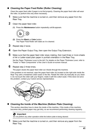 Page 4541 Routine Maintenance
„Cleaning the Paper Feed Roller (Roller Cleaning)
Clean the paper feed roller if paper is not fed properly. Cleaning the paper feed roller will wear 
the roller, so perform this only when necessary.
1Make sure that the machine is turned on, and then remove any paper from the 
Rear Tray.
2Clean the paper feed roller.
(1)Press the Maintenance button repeatedly until b appears.
(2)Press the Black or Color button.
The Paper Feed Roller will rotate as it is cleaned.
3Repeat step 2...