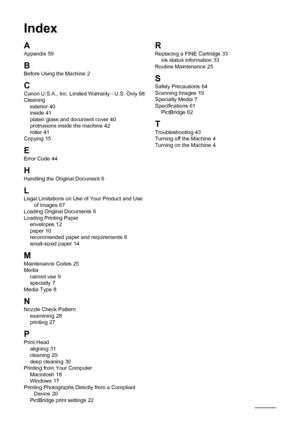 Page 7672Index
Index
A
Appendix 59
B
Before Using the Machine 2
CCanon U.S.A., Inc. Limited Warranty - U.S. Only 68
Cleaning exterior
 40
inside 41
platen glass and document cover 40
protrusions inside the machine 42
roller 41
Copying 15
E
Error Code 44
H
Handling the Original Document 6
LLegal Limitations on Use of Your Product and Use  of Images 67
Loading Original Documents 6
Loading Printing Paper envelopes
 12
paper 10
recommended paper and requirements 8
small-sized paper 14
MMaintenance Codes 25
Media...