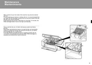 Page 33  31
(A)
(B)
Mantenimiento
Tras un período de uso, el interior del equipo puede mancharse 
de tinta.
Para evitar mancharse las manos o la ropa de tinta, se recomienda limpiar la Cubierta de bloqueo del cartucho de tinta (A) y el interior\
 
de la bandeja (B) con un paño seco.
Si se deja abierta la Unidad de lectura (cubierta) durante más de 10 minutos, el Contenedor del cartucho FINE (FINE Cartridge) se desplaza automáticamente hacia la derecha.
Maintenance
After a period of use, the inside of the...