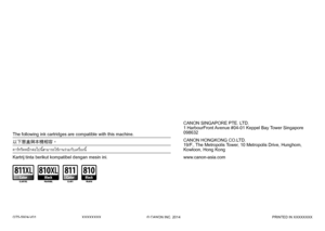 Page 38
QT5-5924-V01XXXXXXXX© CANON INC. 2014PRINTED IN XXXXXXXX
CANON SINGAPORE PTE. LTD.
1 HarbourFront Avenue #04-01 Keppel Bay Tower Singapore 
098632
CANON HONGKONG CO.LTD. 
19/F., The Metropolis Tower, 10 Metropolis Drive, Hunghom, 
Kowloon, Hong Kong
www.canon-asia.comKartrij tinta berikut kompatibel dengan mesin ini.
คาร์ทริดหมึกต่อไปนี้สามารถใช้งานร่วมกับเครื่องนี้ 
以下墨盒與本機相容。
The following ink cartridges are compatible with this machine.
 