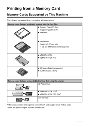 Page 3026Printing from a Memory Card
Printing from a Memory Card
Memory Cards Supporte d by This Machine
The following memory cards are compatible with this machine. 
*1 Requires purchase of a separate compact flash card adapter for xD-Picture cards.
*2 Use the special adapter provided with the card.
Memory cards that can be directly inserted into the Card Slot:
zCompact Flash (CF) Card
Supports Type I/II (3.3V)
zMicrodrive
zSmartMediaSupports 3.3V card only
1 MB and 2 MB cards are not supported
zMEMORY STICK...