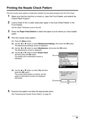 Page 4541
Routine Maintenance
Printing the Nozzle Check Pattern
Print the nozzle check pattern to determine whether  the ink ejects properly from the Print Head.
1Make sure that the machine is turned on, open the Front Feeder, and extend the 
Output Paper Support.
2Load a sheet of A4 or Letter-sized plain paper in the Auto Sheet Feeder or the 
Front Feeder.
Set the Paper Thickness Lever to the left.
3Press the Paper Feed Switch  to select the paper source where you have loaded 
paper.
4Print the nozzle check...