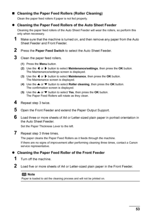 Page 5753
Routine Maintenance
„ Cleaning the Paper Feed  Rollers (Roller Cleaning)
Clean the paper feed rollers if paper is not fed properly.
zCleaning the Paper Feed Rollers of the Auto Sheet Feeder
Cleaning the paper feed rollers of the Auto Sheet Feeder will wear the rollers, so perform this 
only when necessary.
1Make sure that the machine is turned on, and then remove any paper from the Auto 
Sheet Feeder and Front Feeder.
2Press the  Paper Feed Switch  to select the Auto Sheet Feeder.
3Clean the paper...