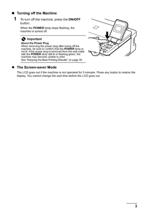 Page 73
Before Printing
„ Turning off the Machine
1To turn off the machine, press the  ON/OFF 
button.
When the  POWER lamp stops flashing, the 
machine is turned off.
z The Screen-saver Mode
The LCD goes out if the machine is not operated for 5 minutes. Press any button to restore the 
display. You cannot change the wait time before the LCD goes out.
Important
About the Power Plug
When removing the power plug after turing off the 
machine, be sure to confirm that the  POWER lamp is 
not lit. If the power plug...