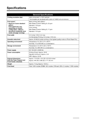 Page 8278Appendix
Specifications
General Specifications
Printing resolution (dpi) 4800 (horizontal)* x 1200 (vertical)
* Ink droplets can be placed with a pitch of 1/4800 inch at minimum.
Print speed *
* Based on Canon standard  pattern.
Print speed may vary 
depending on system 
configuration, software, 
document complexity, print 
mode and page coverage. Black printing (text pattern)
Max Speed (Custom Setting 5): 25 ppm
Standard: 13.9 ppm
Color printing 
Max Speed (Custom Setting 5): 17 ppm
Standard: 10.4...