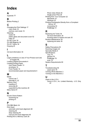 Page 9591
Index
Index
A
Appendix 77
B
Before Printing 2
CChanging the Print Settings 17
copy mode 18
memory card mode 19
Cleaning inside
 54
platen glass and document cover 52
roller 53
CLI-8C Cyan 34
CLI-8M Magenta 34
CLI-8Y Yellow 34
Copying 25
I
Ink level information 34
L
Legal Limitations on Use of Your Product and Use  of Images 86
Loading Original Documents 4
Loading Printing Paper Auto Sheet Feeder
 13
envelopes 16
Front Feeder 14
recommended paper and requirements 6
M
Media cannot use 7
specialty 8, 22...