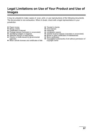 Page 10197 Safety Precautions
Legal Limitations on Use of Your Product and Use of 
Images
It may be unlawful to make copies of, scan, print, or use reproductions of the following documents. 
The list provided is non-exhaustive. When in doubt, check with a legal representative in your 
jurisdiction.
zPaper money
zMoney orders
zCertificates of deposit
zPostage stamps (canceled or uncanceled)
zIdentifying badges or insignias
zSelective service or draft papers
zChecks or drafts issued by governmental 
agencies...