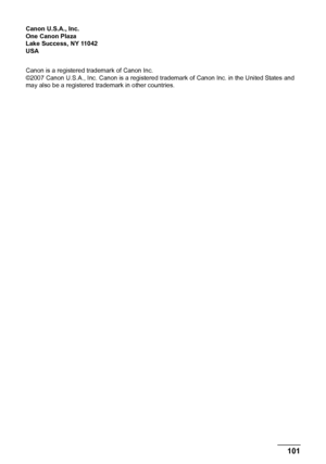 Page 105101 Safety Precautions
Canon U.S.A., Inc.
One Canon Plaza
Lake Success, NY 11042
USA
Canon is a registered trademark of Canon Inc.
©2007 Canon U.S.A., Inc. Canon is a registered trademark of Canon Inc. in the United States and 
may also be a registered trademark in other countries.
MP520_QSG_US.book  Page 101  Thursday, May 31, 2007  5:55 PM
 