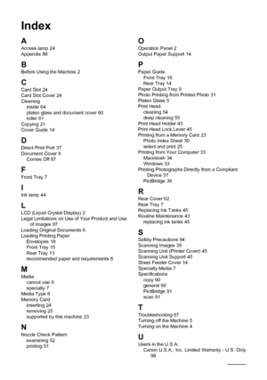 Page 106
102Index
Index
A
Access lamp 24
Appendix 88
B
Before Using the Machine 2
CCard Slot 24
Card Slot Cover 24
Cleaning inside
 64
platen glass and document cover 60
roller 61
Copying 21
Cover Guide 14
D
Direct Print Port 37
Document Cover 6
Comes Off 87
F
Front Tray 7
IInk lamp 44
L
LCD (Liquid Crystal Display) 2
Legal Limitations on Use of Your Product and Use  of Images
 97
Loading Original Documents 6
Loading Printing Paper Envelopes
 18
Front Tray 15
Rear Tray 13
recommended paper and requirements 8
M...