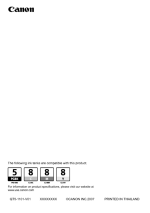 Page 108Photo All-In-One
Quick Start Guide
 
 
The following ink tanks are compatible with this product.
For information on product specifications, please visit our website at 
www.usa.canon.com
QT5-1101-V01 XXXXXXXX ©CANON INC.2007 PRINTED IN THAILAND
Quick Start Guide
series
 