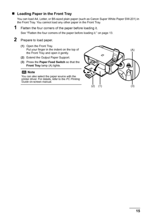Page 19
15
Before Using the Machine
„ Loading Paper in the Front Tray
You can load A4, Letter, or B5-sized plain paper (such as Canon Super White Paper SW-201) in 
the Front Tray. You cannot load any other paper in the Front Tray.
1Flatten the four corners of  the paper before loading it.
See “Flatten the four corners of the paper before loading it.” on page 13.
2Prepare to load paper.
(1)Open the Front Tray.
Put your finger in the indent on the top of 
the Front Tray and open it gently.
(2) Extend the Output...