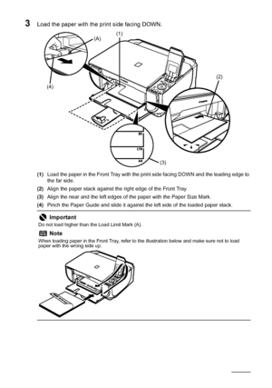 Page 2016Before Using the Machine
3Load the paper with the print side facing DOWN.
(1)Load the paper in the Front Tray with the print side facing DOWN and the leading edge to 
the far side.
(2)Align the paper stack against the right edge of the Front Tray.
(3)Align the near and the left edges of the paper with the Paper Size Mark.
(4)Pinch the Paper Guide and slide it against the left side of the loaded paper stack.
Important
Do not load higher than the Load Limit Mark (A).
Note
When loading paper in the Front...