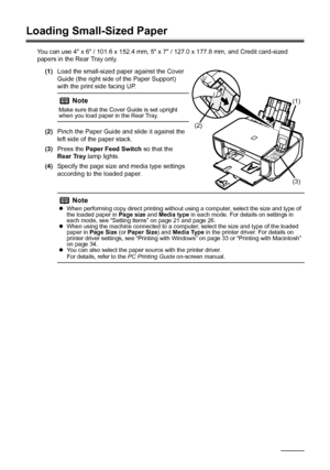 Page 24
20Before Using the Machine
Loading Small-Sized Paper
You can use 4 x 6 / 101.6 x 152.4 mm, 5 x 7 / 127.0 x 177.8 mm, and Credit card-sized 
papers in the Rear Tray only.
(1) Load the small-sized paper against the Cover 
Guide (the right side of the Paper Support) 
with the print side facing UP.
(2) Pinch the Paper Guide and slide it against the 
left side of the paper stack.
(3) Press the  Paper Feed Switch  so that the 
Rear Tray  lamp lights.
(4) Specify the page size and media type settings...