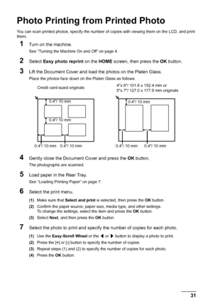 Page 35
31
Photo Printing fr om Printed Photo
Photo Printing from Printed Photo
You can scan printed photos, specify the number of  copies with viewing them on the LCD, and print 
them.
1Turn on the machine.
See “Turning the Machine On and Off” on page 4.
2Select  Easy photo reprint  on the HOME screen, then press the  OK button.
3Lift the Document Cover and load the photos on the Platen Glass.
Place the photos face down on the Platen Glass as follows.
4Gently close the Document Cover and press the  OK button....