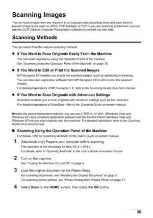 Page 39
35
Scanning Images
Scanning Images
You can scan images from the machine to a com puter without printing them and save them in 
popular image types such as JPEG, TIFF, bitmaps, or  PDF. If you are scanning printed text, you can 
use the OCR (Optical Character Recognition)  software to convert it to text data.
Scanning Methods
You can select from the various scanning methods.
zIf You Want to Scan Origin als Easily From the Machine
You can scan originals by using t he Operation Panel of the machine.
See...