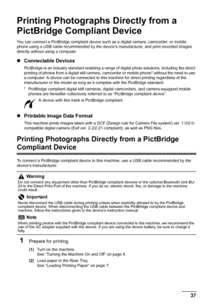 Page 41
37Printing Photographs Directly from a PictBridge Compliant Device
Printing Photographs Directly from a 
PictBridge Compliant Device
You can connect a PictBridge compliant device such as a digital camera, camcorder, or mobile 
phone using a USB cable recommended by the device’s manufacturer, and print recorded images 
directly without using a computer.
z Connectable Devices
PictBridge is an industry standard enabling a range of  digital photo solutions, including the direct 
printing of photos from a...