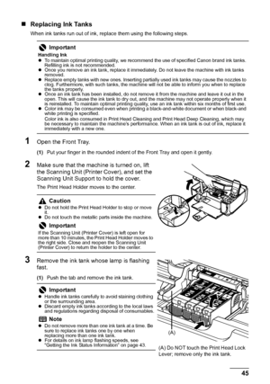 Page 49
45
Routine Maintenance
„ Replacing Ink Tanks
When ink tanks run out of ink, replace them using the following steps.
1Open the Front Tray.
(1) Put your finger in the rounded indent of the Front Tray and open it gently.
2Make sure that the machine is turned on, lift 
the Scanning Unit (Printer Cover), and set the 
Scanning Unit Support to hold the cover.
The Print Head Holder moves to the center.
3Remove the ink tank whose lamp is flashing 
fast.
(1)Push the tab and remove the ink tank.
Important
Handling...