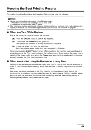 Page 53
49
Routine Maintenance
Keeping the Best Printing Results
To avoid drying of the Print Head and cl ogging of the nozzles, note the following.
„When You Turn Off the Machine
Follow the procedure below to turn off the machine.
(1) Press the  ON/OFF button to turn off the machine.
(2) Confirm that the  Power lamp has gone out.
This takes a few seconds or  as long as around 30 seconds.
(3) Unplug the power cord from the wall outlet.
If you are using a power outlet strip, you can switch it off instead.
When...